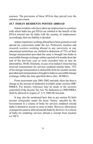 assessee. The provisions of these DTAAs thus prevail over the
statutory provisions.
10.7 INDIAN RESIDENTS POSTED ABROAD
Indian residents who have taken up employment in countries
with which India has got DTAA are entitled to the benefit of the
DTAA entered into by India with the country of employment.
Accordingly, their tax liability is decided.
Indian expatriates working abroad have been granted several
special tax concessions under the Act. Professors, teachers and
research workers working abroad in any university or any
educational institutions are entitled to deduction of 75% of their
foreign remuneration provided the same is brought into India in
convertible foreign exchange within a period of 6 months from the
end of the previous year or such extended time as may be
allowed(Sec. 80-R). Similarly, in case of an Indian Citizen having
received remuneration for services rendered outside India, 75%
of his foreign remuneration is deductible from his taxable income
provided such remuneration is brought to India in convertible foreign
exchange within the time specified above (Sec. 80 RRA).
From assessment year 2001-2002 onwards, there has been a
change in the amount of deduction available under sections 80R/
80RRA. For details, reference may be made to the sections
concerned of the Income Tax Act. No deduction u/s 80R/80RRA
shall be allowed in respect of A.Y. 2005-06 onwards.
It may also be mentioned here that as per section 9(1)(iii)
income chargeable under the head ‘Salary’ payable by the
Government to a citizen of India for services rendered outside
India is deemed to accrue or arise in India. However, allowances
or perquisites paid or allowed outside India by the Govt. to a citizen
of India for rendering services abroad is exempt from taxation
u/s 10(7).
70
 
