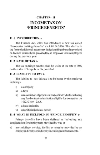 CHAPTER- 11
INCOMETAXON
‘FRINGE BENEFITS’
11.1 INTRODUCTION :-
The Finance Act, 2005 has introduced a new tax called
‘Income-tax on fringe benefits’w.e.f. 01.04.2006. This shall be in
the form of additional income tax levied on fringe benefits provided
or deemed to have been provided by an employer to his employees
during the previous year.
11.2 RATE OF TAX :-
The tax on fringe benefits shall be levied at the rate of 30%
on the value of fringe benefits provided.
11.3 LIABILITY TO PAY :-
The liability to pay this tax is to be borne by the employer
including:-
i) a company
ii) a firm
iii) an association of persons or body of individuals excluding
any fund or trust or institution eligible for exemption u/s
10(23C) or 12AA.
iv) a local authority
v) an artificial juridical person
11.4 WHAT IS INCLUDED IN ‘FRINGE BENEFITS’ :-
Fringe benefits have been defined as including any
consideration for employment provided by way of
a) any privilege, service, facility or amenity provided by an
employer directly or indirectly including reimbursements.
72
 