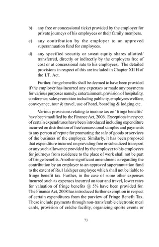 b) any free or concessional ticket provided by the employer for
private journeys of his employees or their family members.
c) any contribution by the employer to an approved
superannuation fund for employees.
d) any specified security or sweat equity shares allotted/
transferred, directly or indirectly by the employers free of
cost or at concessional rate to his employees. The detailed
provisions in respect of this are included in Chapter XII H of
the I.T. Act.
Further, fringe benefits shall be deemed to have been provided
if the employer has incurred any expenses or made any payments
for various purposes namely, entertainment, provision of hospitality,
conference, sales promotion including publicity, employees welfare,
conveyance, tour & travel, use of hotel, boarding & lodging etc.
Various provisions relating to income tax on ‘fringe benefits’
have been modified by the FinanceAct, 2006. Exceptions in respect
of certain expenditures have been introduced including expenditure
incurred on distribution of free/concessional samples and payments
to any person of repute for promoting the sale of goods or services
of the business of the employer. Similarly, it has been proposed
that expenditure incurred on providing free or subsidized transport
or any such allowance provided by the employer to his employees
for journeys from residence to the place of work shall not be part
of fringe benefits.Another significant amendment is regarding the
contribution by an employer to an approved superannuation fund
to the extent of Rs.1 lakh per employee which shall not be liable to
fringe benefit tax. Further, in the case of some other expenses
incurred such as expenses incurred on tour and travel, lower rates
for valuation of fringe benefits @ 5% have been provided for.
The FinanceAct, 2008 has introduced further exemption in respect
of certain expenditures from the purview of Fringe Benefit Tax.
These include payments through non-transferable electronic meal
cards, provision of crèche facility, organizing sports events or
73
 