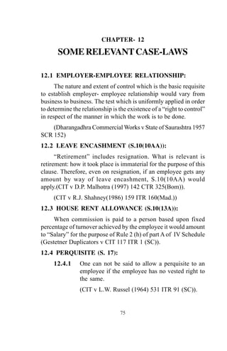 CHAPTER- 12
SOMERELEVANTCASE-LAWS
12.1 EMPLOYER-EMPLOYEE RELATIONSHIP:
The nature and extent of control which is the basic requisite
to establish employer- employee relationship would vary from
business to business. The test which is uniformly applied in order
to determine the relationship is the existence of a “right to control”
in respect of the manner in which the work is to be done.
(Dharangadhra Commercial Works v State of Saurashtra 1957
SCR 152)
12.2 LEAVE ENCASHMENT (S.10(10AA)):
“Retirement” includes resignation. What is relevant is
retirement: how it took place is immaterial for the purpose of this
clause. Therefore, even on resignation, if an employee gets any
amount by way of leave encashment, S.10(10AA) would
apply.(CIT v D.P. Malhotra (1997) 142 CTR 325(Bom)).
(CIT v R.J. Shahney(1986) 159 ITR 160(Mad.))
12.3 HOUSE RENT ALLOWANCE (S.10(13A)):
When commission is paid to a person based upon fixed
percentage of turnover achieved by the employee it would amount
to “Salary” for the purpose of Rule 2 (h) of part A of IV Schedule
(Gestetner Duplicators v CIT 117 ITR 1 (SC)).
12.4 PERQUISITE (S. 17):
12.4.1 One can not be said to allow a perquisite to an
employee if the employee has no vested right to
the same.
(CIT v L.W. Russel (1964) 531 ITR 91 (SC)).
75
 