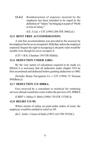 12.4.2 Reimbursement of expenses incurred by the
employee has been intended to be roped in the
definitionof“Salary”bybringingitaspartof“Profit
in lieu of salary.”
(I.E. I Ltd. v CIT (1993) 204 ITR 386(Cal.)
12.5 RENT FREE ACCOMMODATION:
A rent free accommodation was provided to the assessee by
his employer but he never occupied it. Held that, unless the employee
expressly forgoes his right to occupying it, the perk value would be
taxable even though he never occupies it.
(CIT v B.S. Chauhan 150 ITR 8(Del)).
12.6 DEDUCTION UNDER S.80G:
By the very nature of calculation required to be made u/s
80G(4) it is necessary that all deduction under chapter VIA be
first ascertained and deducted before granting deduction u/s 80G.
(Scindia Steam Navigation Co v CIT (1994) 75 Taxman
495(Bom.)).
12.7 DEDUCTION U/S 80RRA:
Fees received by a consultant or technical for rendering
services abroad would also come within the purview of S. 80RRA
(CBDT v Aditya V. Birla (1988) 170 ITR 137(SC)).
12.8 RELIEF U/S 89:
Where arrears of salary are paid under orders of court, the
employee would be entitled to relief u/s 89.
(K.C. Joshi v Union of India (1987) 163 ITR 597(SC).
76
 