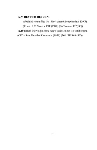 12.9 REVISED RETURN:
A belated return filed u/s 139(4) can not be revised u/s 139(5).
(Kumar J.C. Sinha v CIT (1996) (86 Taxman 122(SC)).
12.10 Return showing income below taxable limit is a valid return.
(CIT v Ranchhoddas Karosands (1959) (361 ITR 869 (SC)).
77
 