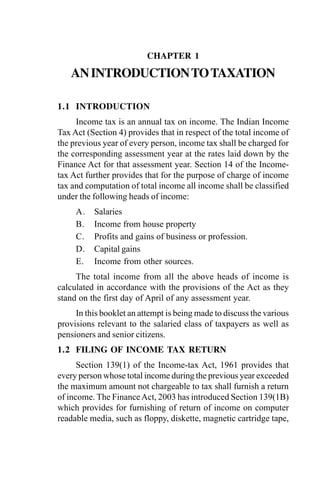 CHAPTER 1
ANINTRODUCTIONTOTAXATION
1.1 INTRODUCTION
Income tax is an annual tax on income. The Indian Income
Tax Act (Section 4) provides that in respect of the total income of
the previous year of every person, income tax shall be charged for
the corresponding assessment year at the rates laid down by the
Finance Act for that assessment year. Section 14 of the Income-
tax Act further provides that for the purpose of charge of income
tax and computation of total income all income shall be classified
under the following heads of income:
A. Salaries
B. Income from house property
C. Profits and gains of business or profession.
D. Capital gains
E. Income from other sources.
The total income from all the above heads of income is
calculated in accordance with the provisions of the Act as they
stand on the first day of April of any assessment year.
In this booklet an attempt is being made to discuss the various
provisions relevant to the salaried class of taxpayers as well as
pensioners and senior citizens.
1.2 FILING OF INCOME TAX RETURN
Section 139(1) of the Income-tax Act, 1961 provides that
every person whose total income during the previous year exceeded
the maximum amount not chargeable to tax shall furnish a return
of income. The FinanceAct, 2003 has introduced Section 139(1B)
which provides for furnishing of return of income on computer
readable media, such as floppy, diskette, magnetic cartridge tape,
 