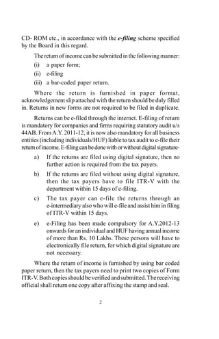 2
CD- ROM etc., in accordance with the e-filing scheme specified
by the Board in this regard.
The return of income can be submitted in the following manner:
(i) a paper form;
(ii) e-filing
(iii) a bar-coded paper return.
Where the return is furnished in paper format,
acknowledgement slip attached with the return should be duly filled
in. Returns in new forms are not required to be filed in duplicate.
Returns can be e-filed through the internet. E-filing of return
is mandatory for companies and firms requiring statutory audit u/s
44AB. FromA.Y. 2011-12, it is now also mandatory for all business
entities (including individuals/HUF) liable to tax audit to e-file their
returnofincome.E-filingcanbedonewithorwithoutdigitalsignature-
a) If the returns are filed using digital signature, then no
further action is required from the tax payers.
b) If the returns are filed without using digital signature,
then the tax payers have to file ITR-V with the
department within 15 days of e-filing.
c) The tax payer can e-file the returns through an
e-intermediary also who will e-file and assist him in filing
of ITR-V within 15 days.
e) e-Filing has been made compulsory for A.Y.2012-13
onwards for an individual and HUF having annual income
of more than Rs. 10 Lakhs. These persons will have to
electronically file return, for which digital signature are
not necessary.
Where the return of income is furnished by using bar coded
paper return, then the tax payers need to print two copies of Form
ITR-V.Bothcopiesshouldbeverifiedandsubmitted.Thereceiving
official shall return one copy after affixing the stamp and seal.
 