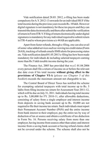 3
Vide notification dated 28.03. 2012, e-filing has been made
compulsoryforA.Y.2012-13onwardsforanindividual/HUFifthe
totalincomeduringthepreviousyearexceedsRs.10lakh.However
digital signature is not mandatory for these tax payers and they can
transmitthedataelectronicallyandthereaftersubmittheverification
ofreturninFormITR-V.Filingofreturnelectronicallyunderdigital
signaturesismandatoryforanyindividualrequiredtosubmitreturn
in ITR-4 and to whom provisions u/s 44AB are applicable.
Apart from faster refunds, through e-filing, one can also avail
ofsomevalueaddedservicessuchasviewingtaxcreditstatus(Form
26AS),trackingofrefundsemails/SMSalertsforprocessingstatus
etc.Videnotificationdated01.05.2013e-filinghashowbeenmade
mandatory for individuals & including salaried taxpayers earning
more than Rs 5 lakh taxable income during the year.
The Finance Act, 2005 has provided that w.e.f. 01.04.2006
every person shall file a return of income on or before the relevant
due date even if his total income without giving effect to the
provisions of Chapter VI-A (please see Chapter 5 of this
booklet) exceeds the maximum amount not chargeable to tax.
The Central Board of Direct Taxes has notified the scheme
for exempting salaried taxpayers with total income up to Rs. 5
lakhs from filing income tax return for Assessment Year 2011-12,
which will be due on July 31, 2011. Individuals having total income
up to Rs. 5,00,000 for FY. 2010-11, after allowable deductions,
consisting of salary from a single employer and interest income
from deposits in saving bank account up to Rs. 10,000 are not
required to file their income tax return. Such individuals must report
their Permanent Account Number (PAN) and the entire income
from bank interest to their employer, pay the entire tax by way of
deduction of tax at source and obtain a certificate of tax deduction
in Form No. 16. Persons receiving salary from more than one
employer, having income from sources other than salary and interest
income from a saving bank account or having refund claims shall
not be covered under the scheme. The scheme shall also not be
 