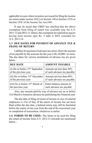 applicable in cases where in notices are issued for filing the income
tax return under section 142(1) or Section 148 or Section 153A or
Section 153C of the Income Tax Act,1961.
It may be noted that CBDT has clarified that the above
exemption from filing of return was available only for A.Y.
2011-12 and 2012-13. Hence, this exemption for salaried tax payers
having total income upto Rs. 5 lakh is NOT extended for
A.Y. 2013-14.
1.3 DUE DATES FOR PAYMENT OF ADVANCE TAX &
FILING OF RETURN
Liability for payment of advance tax arises where the amount
of tax payable by the assessee for the year is Rs.10,000/- or more.
The due dates for various instalments of advance tax are given
below:
DUE DATE AMOUNT PAYABLE
(i) On or before 15th
September Amount not less than 30%
of the previous year of such advance tax payable
(ii) On or before 15th
December Amount not less than 60%
of the previous year of such advance tax payable
(iii) On or before 15th
March of Entire balance amount of
the previous year such advance tax payable
Also, any amount paid by way of advance tax on or before
31st March is treated as advance tax paid during the Financial year.
The due date of filing of return of income in case of salaried
employees is 31st of July. If the return of income has not been
filed within the due date, a belated return may still be furnished
before the expiry of one year from the end of the assessment year
or completion of assessment, whichever is earlier.
1.4 FORMS TO BE USED:- The forms to be used for filing
the return of income from A.Y. 2012-13 onwards are mentioned
below:-
4
 