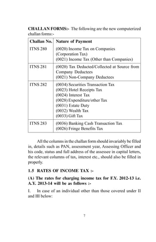 CHALLAN FORMS:- The following are the new computerized
challan forms:-
Challan No. Nature of Payment
ITNS 280 (0020) Income Tax on Companies
(Corporation Tax)
(0021) Income Tax (Other than Companies)
ITNS 281 (0020) Tax Deducted/Collected at Source from
Company Deductees
(0021) Non-Company Deductees
ITNS 282 (0034) Securities Transaction Tax
(0023) Hotel Receipts Tax
(0024) Interest Tax
(0028) Expenditure/other Tax
(0031) Estate Duty
(0032) Wealth Tax
(0033) Gift Tax
ITNS 283 (0036) Banking Cash Transaction Tax
(0026) Fringe Benefits Tax
7
All the columns in the challan form should invariably be filled
in, details such as PAN, assessment year, Assessing Officer and
his code, status and full address of the assessee in capital letters,
the relevant columns of tax, interest etc., should also be filled in
properly.
1.5 RATES OF INCOME TAX :-
(A) The rates for charging income tax for F.Y. 2012-13 i.e.
A.Y. 2013-14 will be as follows :-
I. In case of an individual other than those covered under II
and III below:
 