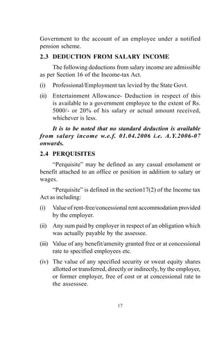 Government to the account of an employee under a notified
pension scheme.
2.3 DEDUCTION FROM SALARY INCOME
The following deductions from salary income are admissible
as per Section 16 of the Income-tax Act.
(i) Professional/Employment tax levied by the State Govt.
(ii) Entertainment Allowance- Deduction in respect of this
is available to a government employee to the extent of Rs.
5000/- or 20% of his salary or actual amount received,
whichever is less.
It is to be noted that no standard deduction is available
from salary income w.e.f. 01.04.2006 i.e. A.Y.2006-07
onwards.
2.4 PERQUISITES
“Perquisite” may be defined as any casual emolument or
benefit attached to an office or position in addition to salary or
wages.
“Perquisite” is defined in the section17(2) of the Income tax
Act as including:
(i) Value of rent-free/concessional rent accommodation provided
by the employer.
(ii) Any sum paid by employer in respect of an obligation which
was actually payable by the assessee.
(iii) Value of any benefit/amenity granted free or at concessional
rate to specified employees etc.
(iv) The value of any specified security or sweat equity shares
allotted or transferred, directly or indirectly, by the employer,
or former employer, free of cost or at concessional rate to
the assesssee.
17
 