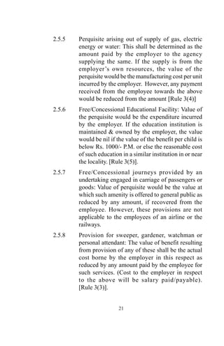 2.5.5 Perquisite arising out of supply of gas, electric
energy or water: This shall be determined as the
amount paid by the employer to the agency
supplying the same. If the supply is from the
employer’s own resources, the value of the
perquisite would be the manufacturing cost per unit
incurred by the employer. However, any payment
received from the employee towards the above
would be reduced from the amount [Rule 3(4)]
2.5.6 Free/Concessional Educational Facility: Value of
the perquisite would be the expenditure incurred
by the employer. If the education institution is
maintained & owned by the employer, the value
would be nil if the value of the benefit per child is
below Rs. 1000/- P.M. or else the reasonable cost
of such education in a similar institution in or near
the locality. [Rule 3(5)].
2.5.7 Free/Concessional journeys provided by an
undertaking engaged in carriage of passengers or
goods: Value of perquisite would be the value at
which such amenity is offered to general public as
reduced by any amount, if recovered from the
employee. However, these provisions are not
applicable to the employees of an airline or the
railways.
2.5.8 Provision for sweeper, gardener, watchman or
personal attendant: The value of benefit resulting
from provision of any of these shall be the actual
cost borne by the employer in this respect as
reduced by any amount paid by the employee for
such services. (Cost to the employer in respect
to the above will be salary paid/payable).
[Rule 3(3)].
21
 