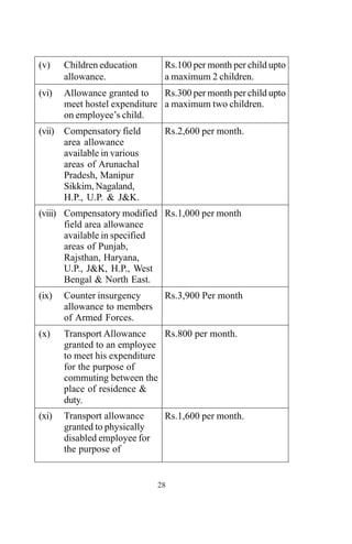 28
(v) Children education
allowance.
(vi) Allowance granted to
meet hostel expenditure
on employee’s child.
(vii) Compensatory field
area allowance
available in various
areas of Arunachal
Pradesh, Manipur
Sikkim, Nagaland,
H.P., U.P. & J&K.
(viii) Compensatory modified
field area allowance
available in specified
areas of Punjab,
Rajsthan, Haryana,
U.P., J&K, H.P., West
Bengal & North East.
(ix) Counter insurgency
allowance to members
of Armed Forces.
(x) Transport Allowance
granted to an employee
to meet his expenditure
for the purpose of
commuting between the
place of residence &
duty.
(xi) Transport allowance
granted to physically
disabled employee for
the purpose of
Rs.100 per month per child upto
a maximum 2 children.
Rs.300 per month per child upto
a maximum two children.
Rs.2,600 per month.
Rs.1,000 per month
Rs.3,900 Per month
Rs.800 per month.
Rs.1,600 per month.
 