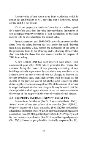 32
Annual value of one house away from workplace which is
not let out can be taken as NIL provided that it is the only house
owned and it is not let out.
If a let out property is partly self occupied or is self occupied
for a part of the year, then the value in proportion to the portion of
self occupied property or period of self occupation, as the case
may be is to be excluded from the annual value.
FromAssessment year 1999-2000 onwards, an assessee who
apart from his salary income has loss under the head “Income
from house property”, may furnish the particulars of the same in
the prescribed form to his Drawing and Disbursing Officer who
shall then take the above loss also into account for the purpose of
TDS from salary.
A new section 25B has been inserted with effect from
assessment year 2001-2002 which provides that where the
assessee, being the owner of any property consisting of any
buildings or lands appurtenant thereto which may have been let to
a tenant, receives any arrears of rent not charged to income tax
for any previous year, then such arrears shall be taxed as the
income of the previous year in which the same is received after
deducting therefrom a sum equal to 30% of the amount of arrears
in respect of repairs/collection charges. It may be noted that the
above provision shall apply whether or not the assessee remains
the owner of the property in the year of receipt of such arrears.
3.5 PROPERTY INCOME EXEMPT FROM TAX
Income from farm house (Sec.2(1A)(c) read with sec. 10(1)).
Annual value of any one palace of an ex-ruler (Sec.10(19A)).
Property income of a local authority (Sec.10(20)), university/
educational institution (Sec.10(23C)), approved scientific research
association (Sec.10(21)), political party (Sec.13A). Property used
for own business or profession (Sec.22). One self occupied property
(Sec.23(2)). House property held for charitable purposes (Sec.11).
 