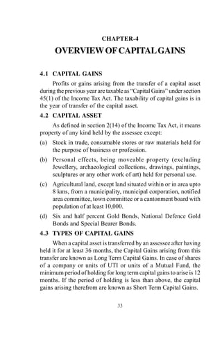 CHAPTER-4
OVERVIEWOFCAPITALGAINS
4.1 CAPITAL GAINS
Profits or gains arising from the transfer of a capital asset
during the previous year are taxable as “Capital Gains” under section
45(1) of the Income Tax Act. The taxability of capital gains is in
the year of transfer of the capital asset.
4.2 CAPITAL ASSET
As defined in section 2(14) of the Income Tax Act, it means
property of any kind held by the assessee except:
(a) Stock in trade, consumable stores or raw materials held for
the purpose of business or profession.
(b) Personal effects, being moveable property (excluding
Jewellery, archaeological collections, drawings, paintings,
sculptures or any other work of art) held for personal use.
(c) Agricultural land, except land situated within or in area upto
8 kms, from a municipality, municipal corporation, notified
area committee, town committee or a cantonment board with
population of at least 10,000.
(d) Six and half percent Gold Bonds, National Defence Gold
Bonds and Special Bearer Bonds.
4.3 TYPES OF CAPITAL GAINS
When a capital asset is transferred by an assessee after having
held it for at least 36 months, the Capital Gains arising from this
transfer are known as Long Term Capital Gains. In case of shares
of a company or units of UTI or units of a Mutual Fund, the
minimum period of holding for long term capital gains to arise is 12
months. If the period of holding is less than above, the capital
gains arising therefrom are known as Short Term Capital Gains.
33
 