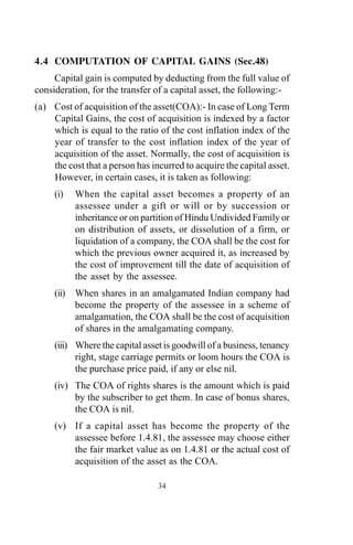 4.4 COMPUTATION OF CAPITAL GAINS (Sec.48)
Capital gain is computed by deducting from the full value of
consideration, for the transfer of a capital asset, the following:-
(a) Cost of acquisition of the asset(COA):- In case of Long Term
Capital Gains, the cost of acquisition is indexed by a factor
which is equal to the ratio of the cost inflation index of the
year of transfer to the cost inflation index of the year of
acquisition of the asset. Normally, the cost of acquisition is
the cost that a person has incurred to acquire the capital asset.
However, in certain cases, it is taken as following:
(i) When the capital asset becomes a property of an
assessee under a gift or will or by succession or
inheritance or on partition of Hindu Undivided Family or
on distribution of assets, or dissolution of a firm, or
liquidation of a company, the COA shall be the cost for
which the previous owner acquired it, as increased by
the cost of improvement till the date of acquisition of
the asset by the assessee.
(ii) When shares in an amalgamated Indian company had
become the property of the assessee in a scheme of
amalgamation, the COA shall be the cost of acquisition
of shares in the amalgamating company.
(iii) Where the capital asset is goodwill of a business, tenancy
right, stage carriage permits or loom hours the COA is
the purchase price paid, if any or else nil.
(iv) The COA of rights shares is the amount which is paid
by the subscriber to get them. In case of bonus shares,
the COA is nil.
(v) If a capital asset has become the property of the
assessee before 1.4.81, the assessee may choose either
the fair market value as on 1.4.81 or the actual cost of
acquisition of the asset as the COA.
34
 