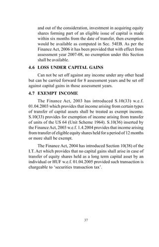 and out of the consideration, investment in acquiring equity
shares forming part of an eligible issue of capital is made
within six months from the date of transfer, then exemption
would be available as computed in Sec. 54EB. As per the
Finance Act, 2006 it has been provided that with effect from
assessment year 2007-08, no exemption under this Section
shall be available.
4.6 LOSS UNDER CAPITAL GAINS
Can not be set off against any income under any other head
but can be carried forward for 8 assessment years and be set off
against capital gains in those assessment years.
4.7 EXEMPT INCOME
The Finance Act, 2003 has introduced S.10(33) w.e.f.
01.04.2003 which provides that income arising from certain types
of transfer of capital assets shall be treated as exempt income.
S.10(33) provides for exemption of income arising from transfer
of units of the US 64 (Unit Scheme 1964). S.10(36) inserted by
the FinanceAct, 2003 w.e.f. 1.4.2004 provides that income arising
from transfer of eligible equity shares held for a period of 12 months
or more shall be exempt.
The Finance Act, 2004 has introduced Section 10(38) of the
I.T. Act which provides that no capital gains shall arise in case of
transfer of equity shares held as a long term capital asset by an
individual or HUF w.e.f. 01.04.2005 provided such transaction is
chargeable to ‘securities transaction tax’.
37
 