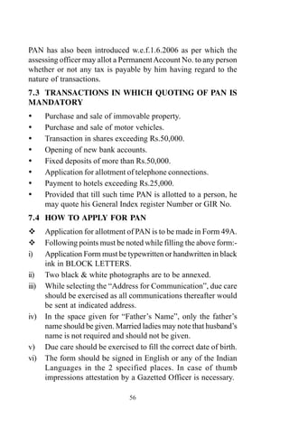 PAN has also been introduced w.e.f.1.6.2006 as per which the
assessing officer may allot a PermanentAccount No. to any person
whether or not any tax is payable by him having regard to the
nature of transactions.
7.3 TRANSACTIONS IN WHICH QUOTING OF PAN IS
MANDATORY
Purchase and sale of immovable property.
Purchase and sale of motor vehicles.
Transaction in shares exceeding Rs.50,000.
Opening of new bank accounts.
Fixed deposits of more than Rs.50,000.
Application for allotment of telephone connections.
Payment to hotels exceeding Rs.25,000.
Provided that till such time PAN is allotted to a person, he
may quote his General Index register Number or GIR No.
7.4 HOW TO APPLY FOR PAN
Application for allotment of PAN is to be made in Form 49A.
Following points must be noted while filling the above form:-
i) Application Form must be typewritten or handwritten in black
ink in BLOCK LETTERS.
ii) Two black & white photographs are to be annexed.
iii) While selecting the “Address for Communication”, due care
should be exercised as all communications thereafter would
be sent at indicated address.
iv) In the space given for “Father’s Name”, only the father’s
name should be given. Married ladies may note that husband’s
name is not required and should not be given.
v) Due care should be exercised to fill the correct date of birth.
vi) The form should be signed in English or any of the Indian
Languages in the 2 specified places. In case of thumb
impressions attestation by a Gazetted Officer is necessary.
56
 