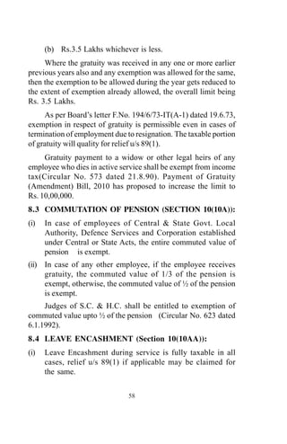 (b) Rs.3.5 Lakhs whichever is less.
Where the gratuity was received in any one or more earlier
previous years also and any exemption was allowed for the same,
then the exemption to be allowed during the year gets reduced to
the extent of exemption already allowed, the overall limit being
Rs. 3.5 Lakhs.
As per Board’s letter F.No. 194/6/73-IT(A-1) dated 19.6.73,
exemption in respect of gratuity is permissible even in cases of
termination of employment due to resignation. The taxable portion
of gratuity will quality for relief u/s 89(1).
Gratuity payment to a widow or other legal heirs of any
employee who dies in active service shall be exempt from income
tax(Circular No. 573 dated 21.8.90). Payment of Gratuity
(Amendment) Bill, 2010 has proposed to increase the limit to
Rs. 10,00,000.
8.3 COMMUTATION OF PENSION (SECTION 10(10A)):
(i) In case of employees of Central & State Govt. Local
Authority, Defence Services and Corporation established
under Central or State Acts, the entire commuted value of
pension is exempt.
(ii) In case of any other employee, if the employee receives
gratuity, the commuted value of 1/3 of the pension is
exempt, otherwise, the commuted value of ½ of the pension
is exempt.
Judges of S.C. & H.C. shall be entitled to exemption of
commuted value upto ½ of the pension (Circular No. 623 dated
6.1.1992).
8.4 LEAVE ENCASHMENT (Section 10(10AA)):
(i) Leave Encashment during service is fully taxable in all
cases, relief u/s 89(1) if applicable may be claimed for
the same.
58
 