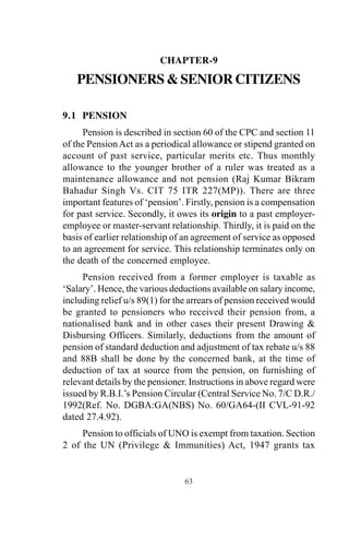 63
CHAPTER-9
PENSIONERS&SENIORCITIZENS
9.1 PENSION
Pension is described in section 60 of the CPC and section 11
of the PensionAct as a periodical allowance or stipend granted on
account of past service, particular merits etc. Thus monthly
allowance to the younger brother of a ruler was treated as a
maintenance allowance and not pension (Raj Kumar Bikram
Bahadur Singh Vs. CIT 75 ITR 227(MP)). There are three
important features of ‘pension’. Firstly, pension is a compensation
for past service. Secondly, it owes its origin to a past employer-
employee or master-servant relationship. Thirdly, it is paid on the
basis of earlier relationship of an agreement of service as opposed
to an agreement for service. This relationship terminates only on
the death of the concerned employee.
Pension received from a former employer is taxable as
‘Salary’. Hence, the various deductions available on salary income,
including relief u/s 89(1) for the arrears of pension received would
be granted to pensioners who received their pension from, a
nationalised bank and in other cases their present Drawing &
Disbursing Officers. Similarly, deductions from the amount of
pension of standard deduction and adjustment of tax rebate u/s 88
and 88B shall be done by the concerned bank, at the time of
deduction of tax at source from the pension, on furnishing of
relevant details by the pensioner. Instructions in above regard were
issued by R.B.I.’s Pension Circular (Central Service No. 7/C D.R./
1992(Ref. No. DGBA:GA(NBS) No. 60/GA64-(II CVL-91-92
dated 27.4.92).
Pension to officials of UNO is exempt from taxation. Section
2 of the UN (Privilege & Immunities) Act, 1947 grants tax
 