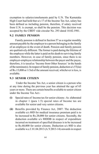 exemption to salaries/emoluments paid by U.N. The Karnataka
High Court had held that u/s 17 of the Income Tax Act, salary has
been defined as including pension, therefore, if salary received
from U.N. is exempt, so shall be the pension. This decision was
accepted by the CBDT vide circular No. 293 dated 10.02.1981.
9.2 FAMILY PENSION
Family pension is defined in Section 57 as a regular monthly
amount payable by the employer to a person belonging to the family
of an employee in the event of death. Pension and family pension
are qualitatively different. The former is paid during the lifetime of
the employee while the latter is paid on his death to surviving family
members. However, in case of family pension, since there is no
employer-employee relationship between the payer and the payee,
therefore, it is taxed as ‘Income from Other Sources’ in the hands
of the nominee(s). In respect of family pension, deduction u/s 57(iia)
of Rs.15,000 or 1/3rd of the amount received, whichever is less, is
available.
9.3 SENIOR CITIZEN
Under the Income Tax Act, a senior citizen is a person who
at any time during the previous year has attained the age of 65
years or more. There are certain benefits available to senior citizen
under the Income Tax Act:-
(i) Special rates of Income tax for senior citizens :As elaborated
in chapter 1 (para 1.5) special rates of Income tax are
available for senior and very senior citizens.
(ii) Benefits provided by Finance Act, 2007: The deduction
available u/s 80D for medical insurance premium paid is to
be increased to Rs.20,000 for senior citizens. Secondly, the
deduction available u/s 80DDB in respect of expenditure
incurred on treatment of specified diseases is to be increased
to Rs.60,000 for senior citizens. Deduction u/s 80D is also
available w.e.f. 01.04.2013 (A.Y.2013-14) onwards in respect
64
 
