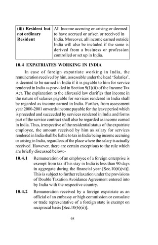 (iii) Resident but All Income accruing or arising or deemed
not ordinary to have accrued or arisen or received in
Resident India. Moreover, all income earned outside
India will also be included if the same is
derived from a business or profession
controlled or set up in India.
10.4 EXPATRIATES WORKING IN INDIA
In case of foreign expatriate working in India, the
remuneration received by him, assessable under the head ‘Salaries’,
is deemed to be earned in India if it is payable to him for service
rendered in India as provided in Section 9(1)(ii) of the Income Tax
Act. The explanation to the aforesaid law clarifies that income in
the nature of salaries payable for services rendered in India shall
be regarded as income earned in India. Further, from assessment
year 2000-2001 onwards income payable for the leave period which
is preceded and succeeded by services rendered in India and forms
part of the service contract shall also be regarded as income earned
in India. Thus, irrespective of the residential status of the expatriate
employee, the amount received by him as salary for services
rendered in India shall be liable to tax in India being income accruing
or arising in India, regardless of the place where the salary is actually
received. However, there are certain exceptions to the rule which
are briefly discussed below:-
10.4.1 Remuneration of an employee of a foreign enterprise is
exempt from tax if his stay in India is less than 90 days
in aggregate during the financial year [Sec.10(6)(vi)].
This is subject to further relaxation under the provisions
of Double Taxation Avoidance Agreement entered into
by India with the respective country.
10.4.2 Remuneration received by a foreign expatriate as an
official of an embassy or high commission or consulate
or trade representative of a foreign state is exempt on
reciprocal basis [Sec.10(6)(ii)].
68
 