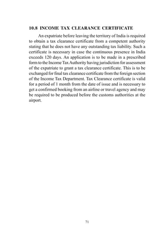 10.8 INCOME TAX CLEARANCE CERTIFICATE
An expatriate before leaving the territory of India is required
to obtain a tax clearance certificate from a competent authority
stating that he does not have any outstanding tax liability. Such a
certificate is necessary in case the continuous presence in India
exceeds 120 days. An application is to be made in a prescribed
form to the IncomeTaxAuthority having jurisdiction for assessment
of the expatriate to grant a tax clearance certificate. This is to be
exchanged for final tax clearance certificate from the foreign section
of the Income Tax Department. Tax Clearance certificate is valid
for a period of 1 month from the date of issue and is necessary to
get a confirmed booking from an airline or travel agency and may
be required to be produced before the customs authorities at the
airport.
71
 