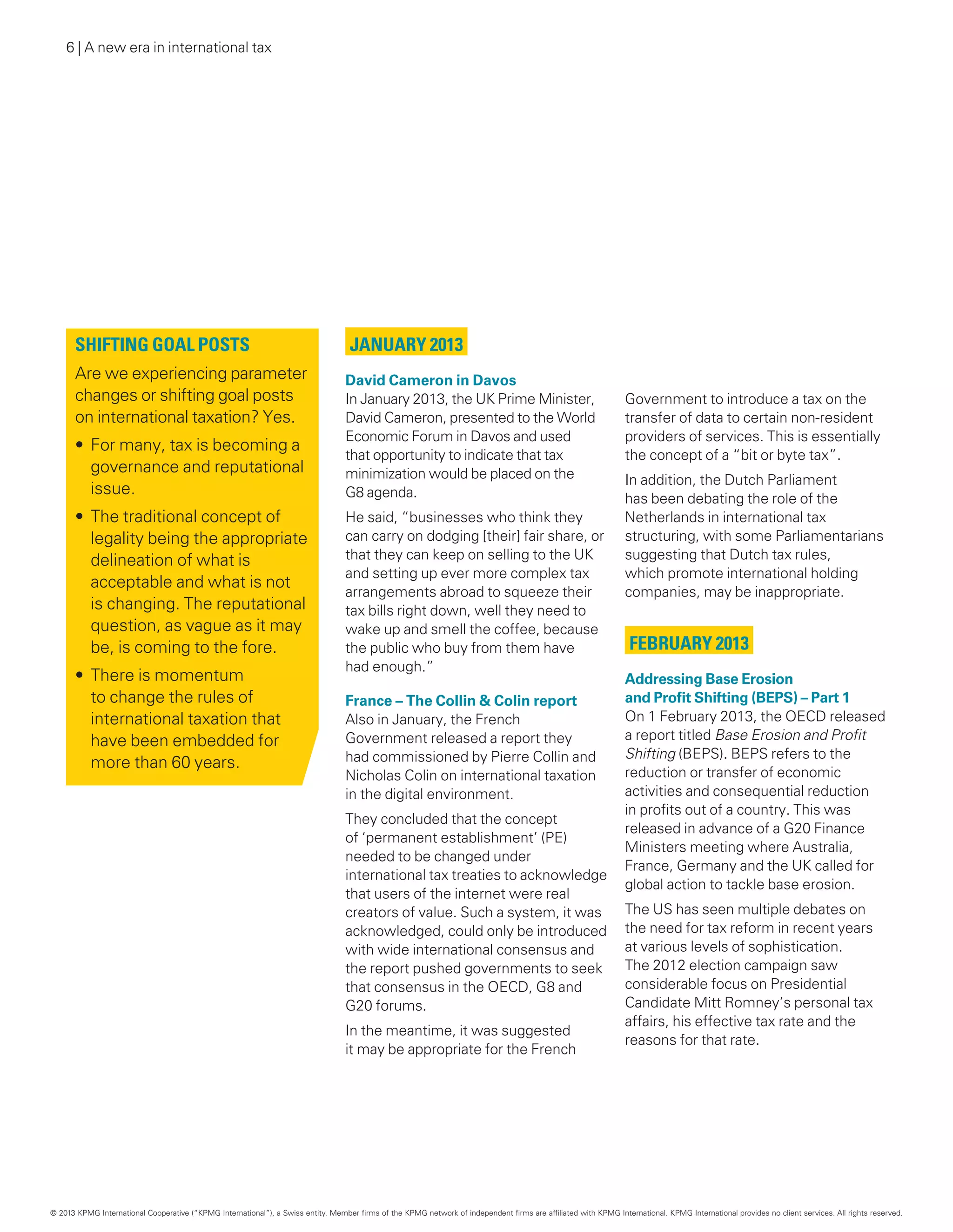 6 | A new era in international tax
January 2013
David Cameron in Davos
In January 2013, the UK Prime Minister,
David Cameron, presented to the World
Economic Forum in Davos and used
that opportunity to indicate that tax
minimization would be placed on the
G8 agenda.
He said, “businesses who think they
can carry on dodging [their] fair share, or
that they can keep on selling to the UK
and setting up ever more complex tax
arrangements abroad to squeeze their
tax bills right down, well they need to
wake up and smell the coffee, because
the public who buy from them have
had enough.”
France – The Collin  Colin report
Also in January, the French
Government released a report they
had commissioned by Pierre Collin and
Nicholas Colin on international taxation
in the digital environment.
They concluded that the concept
of ‘permanent establishment’ (PE)
needed to be changed under
international tax treaties to acknowledge
that users of the internet were real
creators of value. Such a system, it was
acknowledged, could only be introduced
with wide international consensus and
the report pushed governments to seek
that consensus in the OECD, G8 and
G20 forums.
In the meantime, it was suggested
it may be appropriate for the French
Government to introduce a tax on the
transfer of data to certain non‑resident
providers of services. This is essentially
the concept of a “bit or byte tax”.
In addition, the Dutch Parliament
has been debating the role of the
Netherlands in international tax
structuring, with some Parliamentarians
suggesting that Dutch tax rules,
which promote international holding
companies, may be inappropriate.
February 2013
Addressing Base Erosion
and Profit Shifting (BEPS) – Part 1
On 1 February 2013, the OECD released
a report titled Base Erosion and Profit
Shifting (BEPS). BEPS refers to the
reduction or transfer of economic
activities and consequential reduction
in profits out of a country. This was
released in advance of a G20 Finance
Ministers meeting where Australia,
France, Germany and the UK called for
global action to tackle base erosion.
The US has seen multiple debates on
the need for tax reform in recent years
at various levels of sophistication.
The 2012 election campaign saw
considerable focus on Presidential
Candidate Mitt Romney’s personal tax
affairs, his effective tax rate and the
reasons for that rate.
Shifting goal posts
Are we experiencing parameter
changes or shifting goal posts
on international taxation? Yes.
•	For many, tax is becoming a
governance and reputational
issue.
•	The traditional concept of
legality being the appropriate
delineation of what is
acceptable and what is not
is changing. The reputational
question, as vague as it may
be, is coming to the fore.
•	There is momentum
to change the rules of
international taxation that
have been embedded for
more than 60 years.
© 2013 KPMG International Cooperative (“KPMG International”), a Swiss entity. Member firms of the KPMG network of independent firms are affiliated with KPMG International. KPMG International provides no client services. All rights reserved.
 