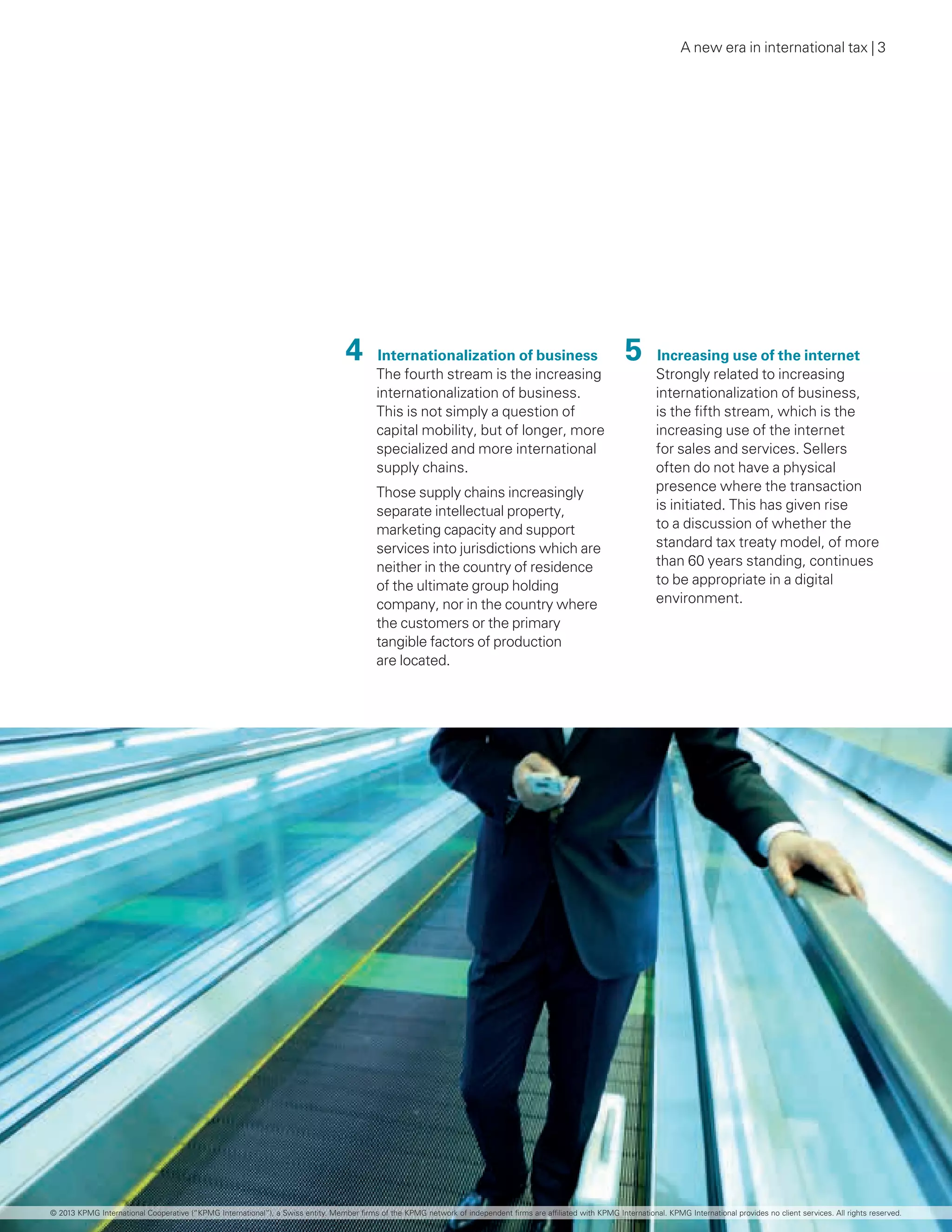 A new era in international tax | 3
4  Internationalization of business
The fourth stream is the increasing
internationalization of business.
This is not simply a question of
capital mobility, but of longer, more
specialized and more international
supply chains.
Those supply chains increasingly
separate intellectual property,
marketing capacity and support
services into jurisdictions which are
neither in the country of residence
of the ultimate group holding
company, nor in the country where
the customers or the primary
tangible factors of production
are located.
5  Increasing use of the internet
Strongly related to increasing
internationalization of business,
is the fifth stream, which is the
increasing use of the internet
for sales and services. Sellers
often do not have a physical
presence where the transaction
is initiated. This has given rise
to a discussion of whether the
standard tax treaty model, of more
than 60 years standing, continues
to be appropriate in a digital
environment.
© 2013 KPMG International Cooperative (“KPMG International”), a Swiss entity. Member firms of the KPMG network of independent firms are affiliated with KPMG International. KPMG International provides no client services. All rights reserved.
 