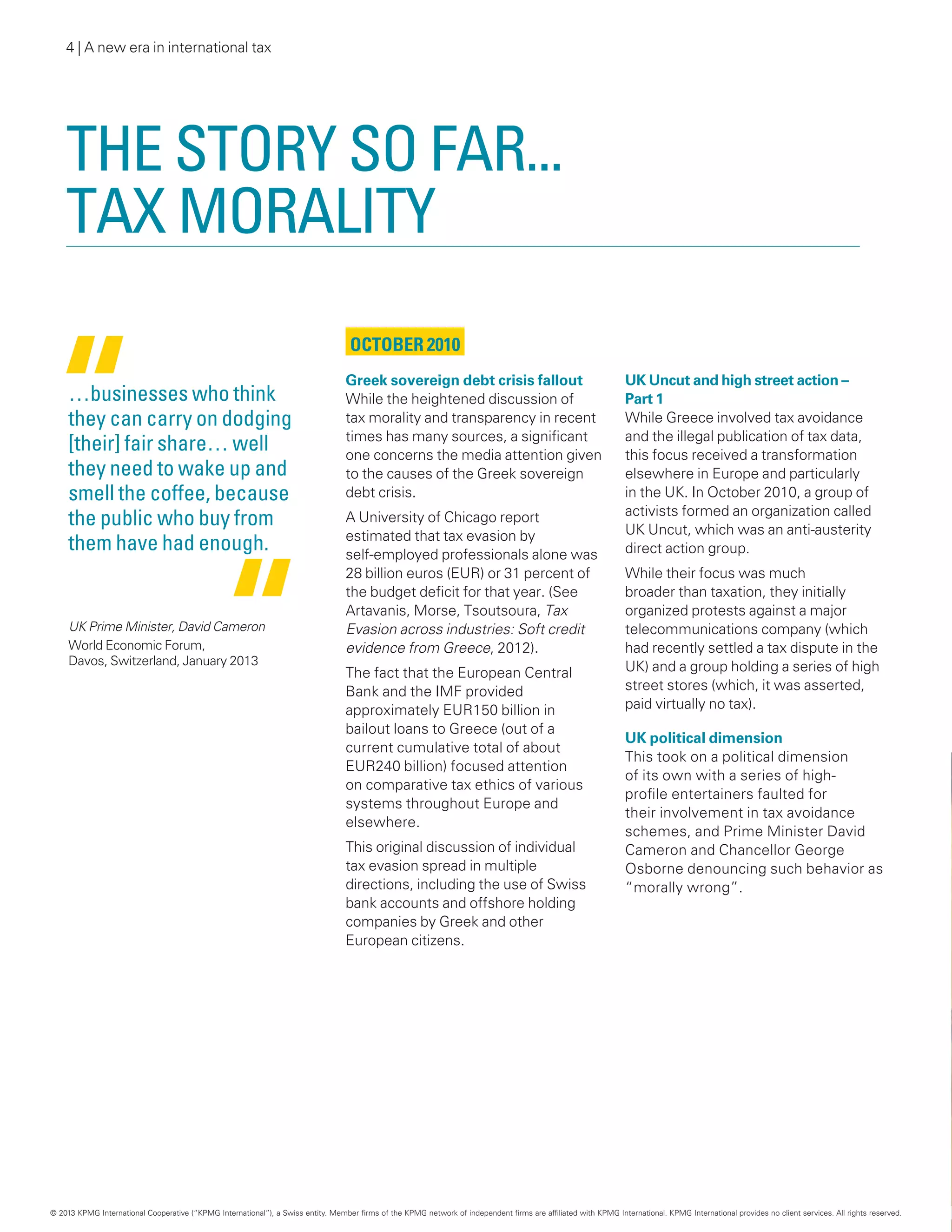 4 | A new era in international tax
The story so far...
tax morality
October 2010
Greek sovereign debt crisis fallout
While the heightened discussion of
tax morality and transparency in recent
times has many sources, a significant
one concerns the media attention given
to the causes of the Greek sovereign
debt crisis.
A University of Chicago report
estimated that tax evasion by
self-employed professionals alone was
28 billion euros (EUR) or 31 percent of
the budget deficit for that year. (See
Artavanis, Morse, Tsoutsoura, Tax
Evasion across industries: Soft credit
evidence from Greece, 2012).
The fact that the European Central
Bank and the IMF provided
approximately EUR150 billion in
bailout loans to Greece (out of a
current cumulative total of about
EUR240 billion) focused attention
on comparative tax ethics of various
systems throughout Europe and
elsewhere.
This original discussion of individual
tax evasion spread in multiple
directions, including the use of Swiss
bank accounts and offshore holding
companies by Greek and other
European citizens.
UK Uncut and high street action –
Part 1
While Greece involved tax avoidance
and the illegal publication of tax data,
this focus received a transformation
elsewhere in Europe and particularly
in the UK. In October 2010, a group of
activists formed an organization called
UK Uncut, which was an anti-austerity
direct action group.
While their focus was much
broader than taxation, they initially
organized protests against a major
telecommunications company (which
had recently settled a tax dispute in the
UK) and a group holding a series of high
street stores (which, it was asserted,
paid virtually no tax).
UK political dimension
This took on a political dimension
of its own with a series of high-
profile entertainers faulted for
their involvement in tax avoidance
schemes, and Prime Minister David
Cameron and Chancellor George
Osborne denouncing such behavior as
“morally wrong”.
…businesses who think
they can carry on dodging
[their] fair share… well
they need to wake up and
smell the coffee, because
the public who buy from
them have had enough.
UK Prime Minister, David Cameron
World Economic Forum,
Davos, Switzerland, January 2013
© 2013 KPMG International Cooperative (“KPMG International”), a Swiss entity. Member firms of the KPMG network of independent firms are affiliated with KPMG International. KPMG International provides no client services. All rights reserved.
 