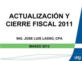 ACTUALIZACIÓN Y
CIERRE FISCAL 2011

  ING. JOSE LUIS LASSO, CPA

        MARZO 2012
 