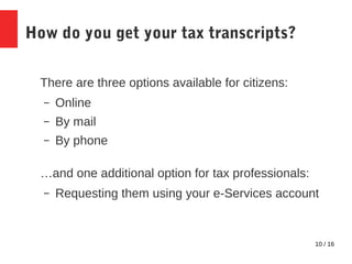 10 / 16
How do you get your tax transcripts?
There are three options available for citizens:
– Online
– By mail
– By phone
…and one additional option for tax professionals:
– Requesting them using your e-Services account
 