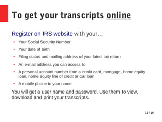 11 / 16
To get your transcripts online
Register on IRS website with your…
● Your Social Security Number
● Your date of birth
● Filing status and mailing address of your latest tax return
● An e-mail address you can access to
● A personal account number from a credit card, mortgage, home equity
loan, home equity line of credit or car loan
● A mobile phone to your name
You will get a user name and password. Use them to view,
download and print your transcripts.
 