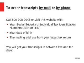 12 / 16
To order transcripts by mail or by phone
Call 800-908-9946 or visit IRS website with:
● Your Social Security or Individual Tax Identification
Numbers (SSN or ITIN)
● Your date of birth
● The mailing address from your latest tax return
You will get your transcripts in between five and ten
days.
 