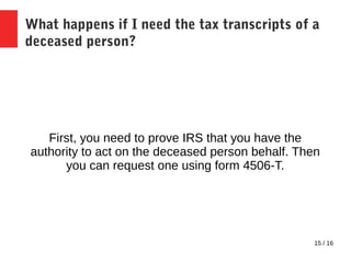 15 / 16
What happens if I need the tax transcripts of a
deceased person?
First, you need to prove IRS that you have the
authority to act on the deceased person behalf. Then
you can request one using form 4506-T.
 