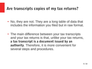 5 / 16
Are transcripts copies of my tax returns?
● No, they are not. They are a long table of data that
includes the information you filed but in raw format.
● The main difference between your tax transcripts
and your tax returns is that, unlike your tax returns,
a tax transcript is a document issued by an
authority. Therefore, it is more convenient for
several steps and procedures.
 