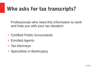 9 / 16
Who asks for tax transcripts?
Professionals who need this information to work
and help you with your tax situation:
● Certified Public Accountants
● Enrolled Agents
● Tax Attorneys
● Specialists in Bankruptcy
 