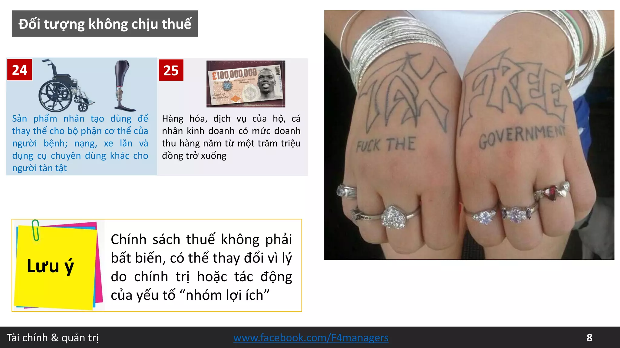Tài chính & quản trị 8www.facebook.com/F4managers
25
Đối tượng không chịu thuế
Hàng hóa, dịch vụ của hộ, cá
nhân kinh doanh có mức doanh
thu hàng năm từ một trăm triệu
đồng trở xuống
Sản phẩm nhân tạo dùng để
thay thế cho bộ phận cơ thể của
người bệnh; nạng, xe lăn và
dụng cụ chuyên dùng khác cho
người tàn tật
24
Lưu ý
Chính sách thuế không phải
bất biến, có thể thay đổi vì lý
do chính trị hoặc tác động
của yếu tố “nhóm lợi ích”
 