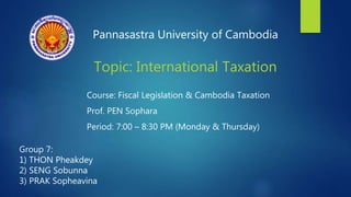 Pannasastra University of Cambodia
Topic: International Taxation
Course: Fiscal Legislation & Cambodia Taxation
Prof. PEN Sophara
Period: 7:00 – 8:30 PM (Monday & Thursday)
Group 7:
1) THON Pheakdey
2) SENG Sobunna
3) PRAK Sopheavina
 