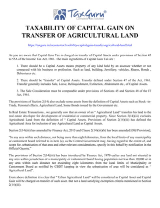 TAXABILITY OF CAPITAL GAIN ON
TRANSFER OF AGRICULTURAL LAND
https://taxguru.in/income-tax/taxability-capital-gain-transfer-agricultural-land.html
As you are aware that Capital Gain Tax is charged on transfer of Capital Assets under provisions of Section 45
to 55A of the Income Tax Act, 1961. The main ingredients of Capital Gain Tax are ;
1. There should be a Capital Assets means property of any kind held by an assessee whether or not
connected with his business or profession. Such as land, building, Jewellary, vehicles, Shares, Bonds ,
Debentures etc.
2. There should be “transfer” of Capital Assets. Transfer defined under Section 47 of the Act, 1961.
Transfer generally includes Sale, Leave, Relinquishment, Extinction, Abdonment etc., of Capital Assets.
3. The Sale Consideration must be computable under provisions of Sections 45 and Section 48 of the IT
Act, 1961.
The provisions of Section 2(14) also exclude some assets from the definition of Capital Assets such as Stock -in-
Trade, Personal effects, Agricultural Land, Some Bonds issued by the Government etc.
In Real Estate Transactions , we generally saw that an owner of an “ Agricultural Land” transfers his land to the
real estate developer for development of residential or commercial property. Since Section 2(14)(iii) excludes
Agricultural Land from the definition of “ Capital Assets. Provisions of Section 2(14)(iii) has defined the
Agricultural Area for inclusion of any Agricultural Land as Capital Assets.
Section 2(14)(iii) has amended by Finance Act, 2013 and Clause 2(14)(iii)(b) has been amended [Old Provision];
“In any area within such distance, not being more than eight kilometres, from the local limits of any municipality
or cantonment board referred to in item (a), as the Central Government may, having regard to the extent of, and
scope for, urbanisation of that area and other relevant considerations, specify in this behalf by notification in the
Official Gazette.”
The provisions of Section 2(14)(iii) has been introduced by Finance Act, 1970 earlier any land not situated in
any area within jurisdiction of a municipality or cantonment board having population not less than 10,000 or in
any area within such distance not exceeding eight kilometres from the local limits of Municipality or
Cantonment Board as notified by CBDT keeping in view the urbanisation of area will be considered as “
Agricultural Land”.
From above definition it is clear that “ Urban Agricultural Land” will be considered as Capital Asset and Capital
Gain will be charged on transfer of such asset. But not a land satisfying exemption criteria mentioned in Section
2(14)(iii).
 