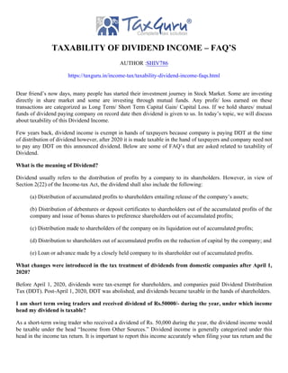 TAXABILITY OF DIVIDEND INCOME – FAQ’S
AUTHOR :SHIV786
https://taxguru.in/income-tax/taxability-dividend-income-faqs.html
Dear friend’s now days, many people has started their investment journey in Stock Market. Some are investing
directly in share market and some are investing through mutual funds. Any profit/ loss earned on these
transactions are categorized as Long Term/ Short Term Capital Gain/ Capital Loss. If we hold shares/ mutual
funds of dividend paying company on record date then dividend is given to us. In today’s topic, we will discuss
about taxability of this Dividend Income.
Few years back, dividend income is exempt in hands of taxpayers because company is paying DDT at the time
of distribution of dividend however, after 2020 it is made taxable in the hand of taxpayers and company need not
to pay any DDT on this announced dividend. Below are some of FAQ’s that are asked related to taxability of
Dividend.
What is the meaning of Dividend?
Dividend usually refers to the distribution of profits by a company to its shareholders. However, in view of
Section 2(22) of the Income-tax Act, the dividend shall also include the following:
(a) Distribution of accumulated profits to shareholders entailing release of the company’s assets;
(b) Distribution of debentures or deposit certificates to shareholders out of the accumulated profits of the
company and issue of bonus shares to preference shareholders out of accumulated profits;
(c) Distribution made to shareholders of the company on its liquidation out of accumulated profits;
(d) Distribution to shareholders out of accumulated profits on the reduction of capital by the company; and
(e) Loan or advance made by a closely held company to its shareholder out of accumulated profits.
What changes were introduced in the tax treatment of dividends from domestic companies after April 1,
2020?
Before April 1, 2020, dividends were tax-exempt for shareholders, and companies paid Dividend Distribution
Tax (DDT). Post-April 1, 2020, DDT was abolished, and dividends became taxable in the hands of shareholders.
I am short term swing traders and received dividend of Rs.50000/- during the year, under which income
head my dividend is taxable?
As a short-term swing trader who received a dividend of Rs. 50,000 during the year, the dividend income would
be taxable under the head “Income from Other Sources.” Dividend income is generally categorized under this
head in the income tax return. It is important to report this income accurately when filing your tax return and the
 