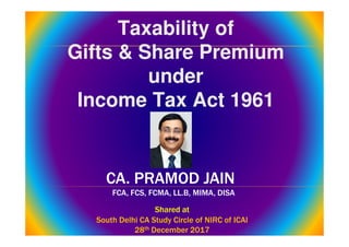 CA. PRAMOD JAIN
FCA, FCS, FCMA, LL.B, MIMA, DISA
CA. PRAMOD JAIN
FCA, FCS, FCMA, LL.B, MIMA, DISA
Taxability of
Gifts & Share Premium
under
Income Tax Act 1961
Taxability of
Gifts & Share Premium
under
Income Tax Act 1961
Shared at
South Delhi CA Study Circle of NIRC of ICAI
28th December 2017
Shared at
South Delhi CA Study Circle of NIRC of ICAI
28th December 2017
 