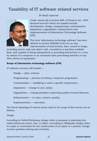Volume VII Part 6 June 25, 2014 12 Business Advisor
Taxability of IT software related services
Dr Sanjiv Agarwal
Under clause (d) of section 66E, of Finance Act, 1994,
declared services which are taxable include
development, design, programming, customisation,
adaptation, upgradation, enhancement and
implementation of Information Technology Software
(ITS).
The term ‗information technology software‘ has been
defined in section 65B(28) of the Act as ‗any
representation of instructions, data, sound or image,
including source code and object code, recorded in a machine readable
form, and capable of being manipulated or providing interactivity to a user,
by means of a computer or an automatic data processing machine or any
other device or equipment.‘
Scope of information technology software (ITS)
IT software services will include —
Design — plan, scheme;
Programming — process of writing a computer programme;
Customisation — modifying to meet a specific requirement;
Adaptation — change to suit, adopt;
Upgradation — raising standard, improving quality/version/features;
Enhancement — in value, content, quality;
Implementation — execution.
The literal meanings of various terms used in the scope of this service are as
follows:
Design
According to Oxford Dictionary, design refers to purpose or planning that
exists behind an action, fact, or object. According to Wikipedia, design refers
to a plan or convention for the construction of an object or a system. Design
involves problem-solving and creativity.
 