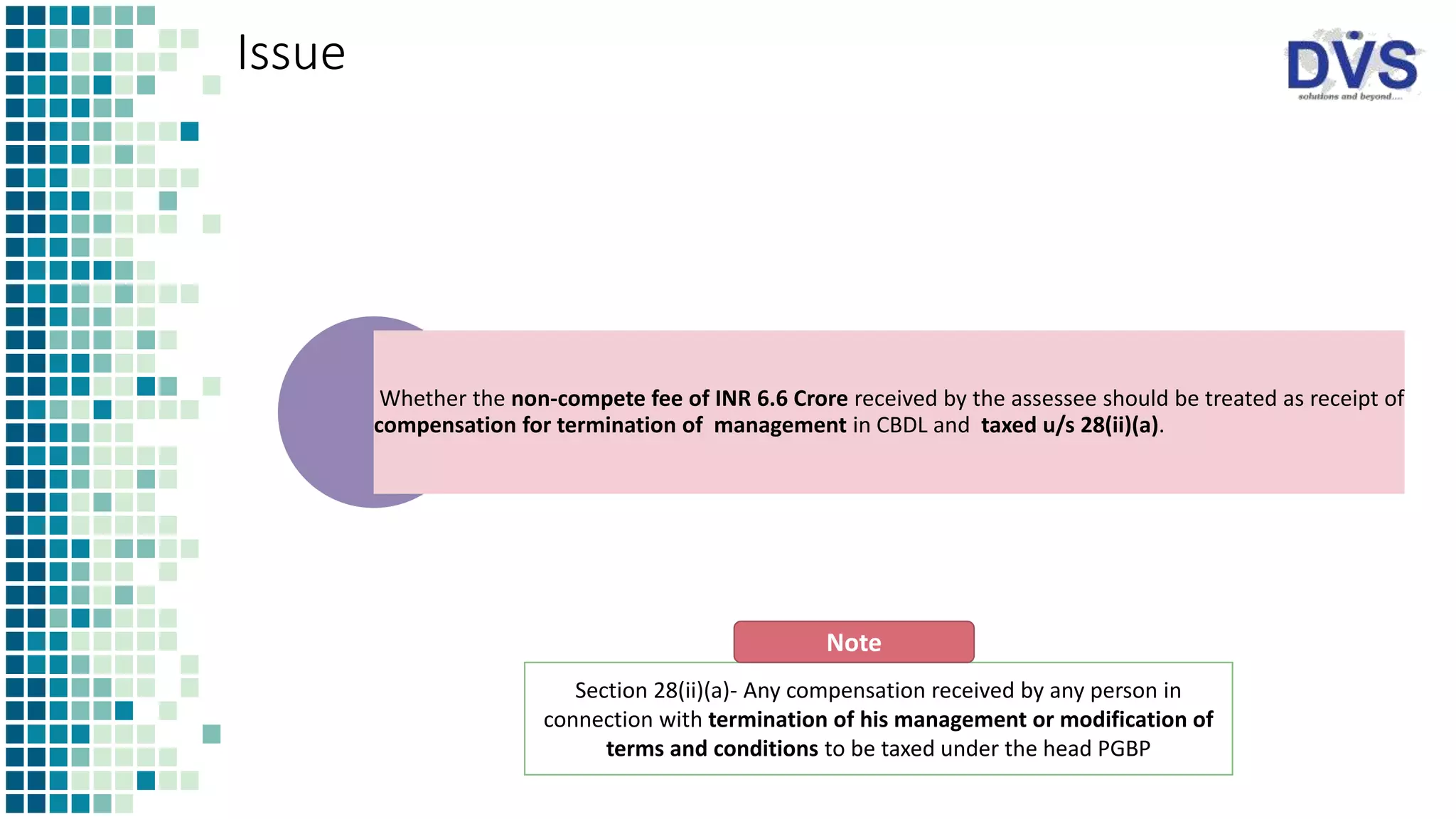 Issue
Whether the non-compete fee of INR 6.6 Crore received by the assessee should be treated as receipt of
compensation for termination of management in CBDL and taxed u/s 28(ii)(a).
Section 28(ii)(a)- Any compensation received by any person in
connection with termination of his management or modification of
terms and conditions to be taxed under the head PGBP
Note
 