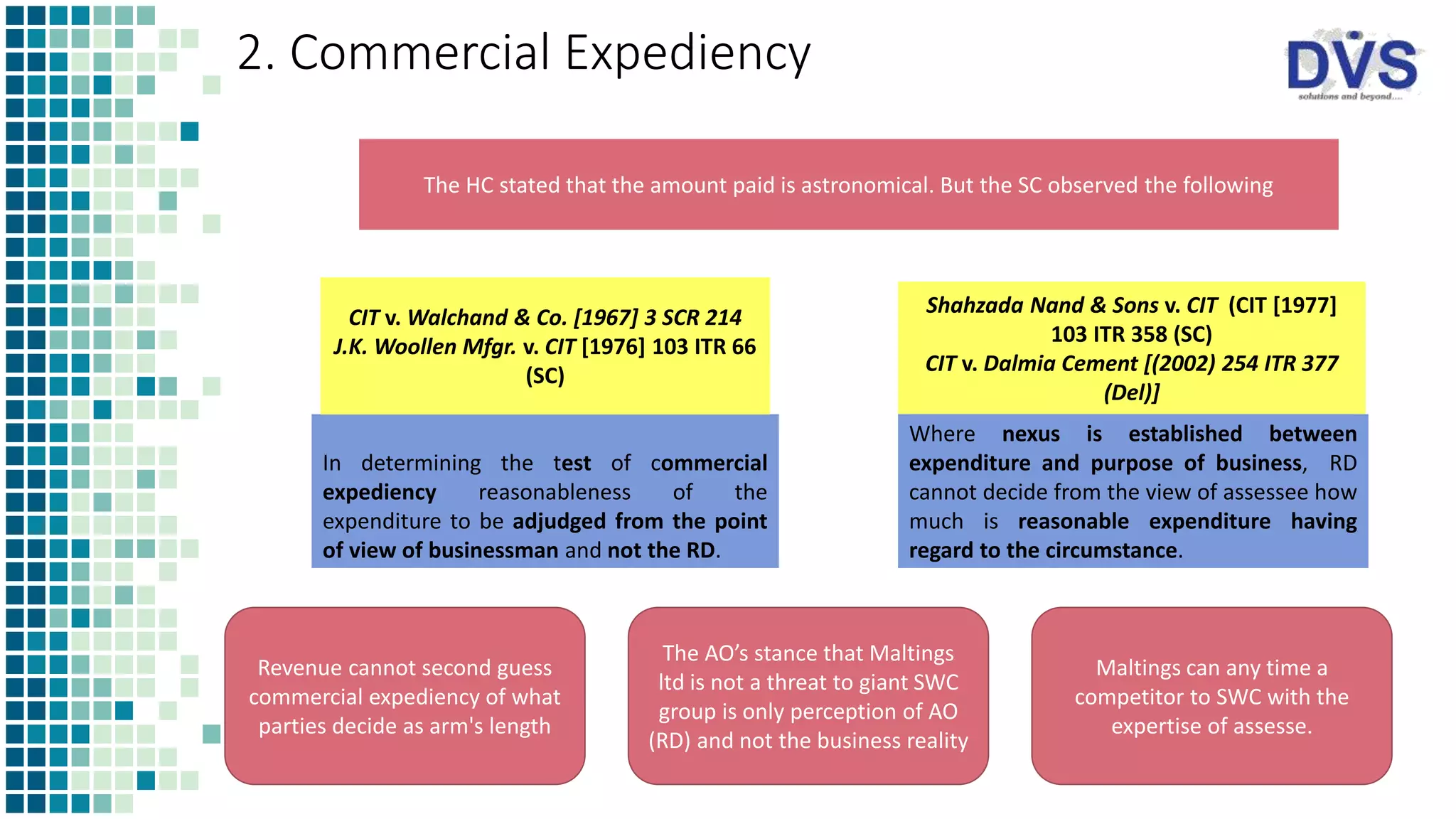 2. Commercial Expediency
In determining the test of commercial
expediency reasonableness of the
expenditure to be adjudged from the point
of view of businessman and not the RD.
Where nexus is established between
expenditure and purpose of business, RD
cannot decide from the view of assessee how
much is reasonable expenditure having
regard to the circumstance.
CIT v. Walchand & Co. [1967] 3 SCR 214
J.K. Woollen Mfgr. v. CIT [1976] 103 ITR 66
(SC)
Shahzada Nand & Sons v. CIT (CIT [1977]
103 ITR 358 (SC)
CIT v. Dalmia Cement [(2002) 254 ITR 377
(Del)]
The HC stated that the amount paid is astronomical. But the SC observed the following
Revenue cannot second guess
commercial expediency of what
parties decide as arm's length
The AO’s stance that Maltings
ltd is not a threat to giant SWC
group is only perception of AO
(RD) and not the business reality
Maltings can any time a
competitor to SWC with the
expertise of assesse.
 