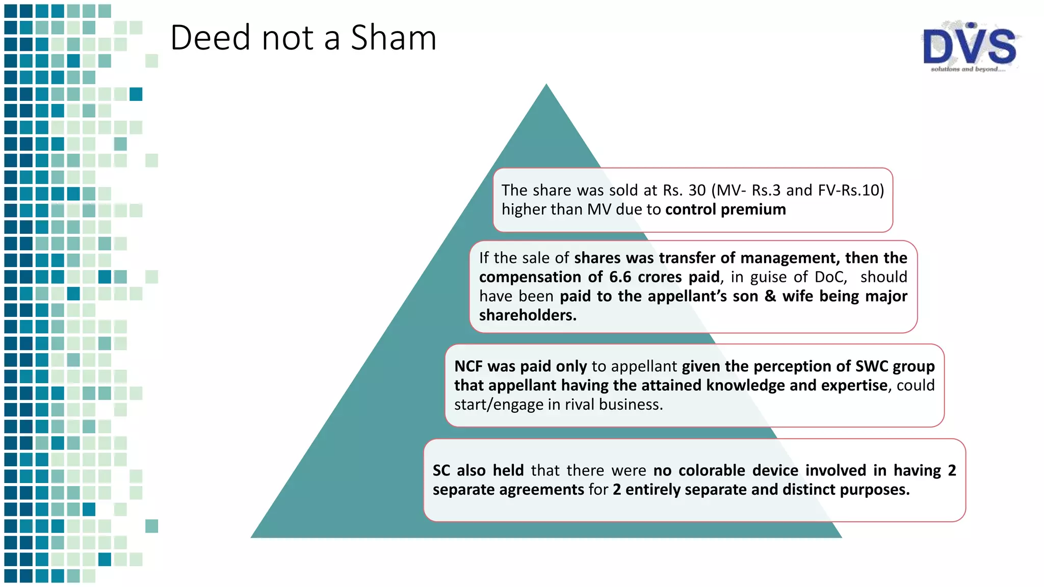 Deed not a Sham
The share was sold at Rs. 30 (MV- Rs.3 and FV-Rs.10)
higher than MV due to control premium
If the sale of shares was transfer of management, then the
compensation of 6.6 crores paid, in guise of DoC, should
have been paid to the appellant’s son & wife being major
shareholders.
NCF was paid only to appellant given the perception of SWC group
that appellant having the attained knowledge and expertise, could
start/engage in rival business.
SC also held that there were no colorable device involved in having 2
separate agreements for 2 entirely separate and distinct purposes.
 