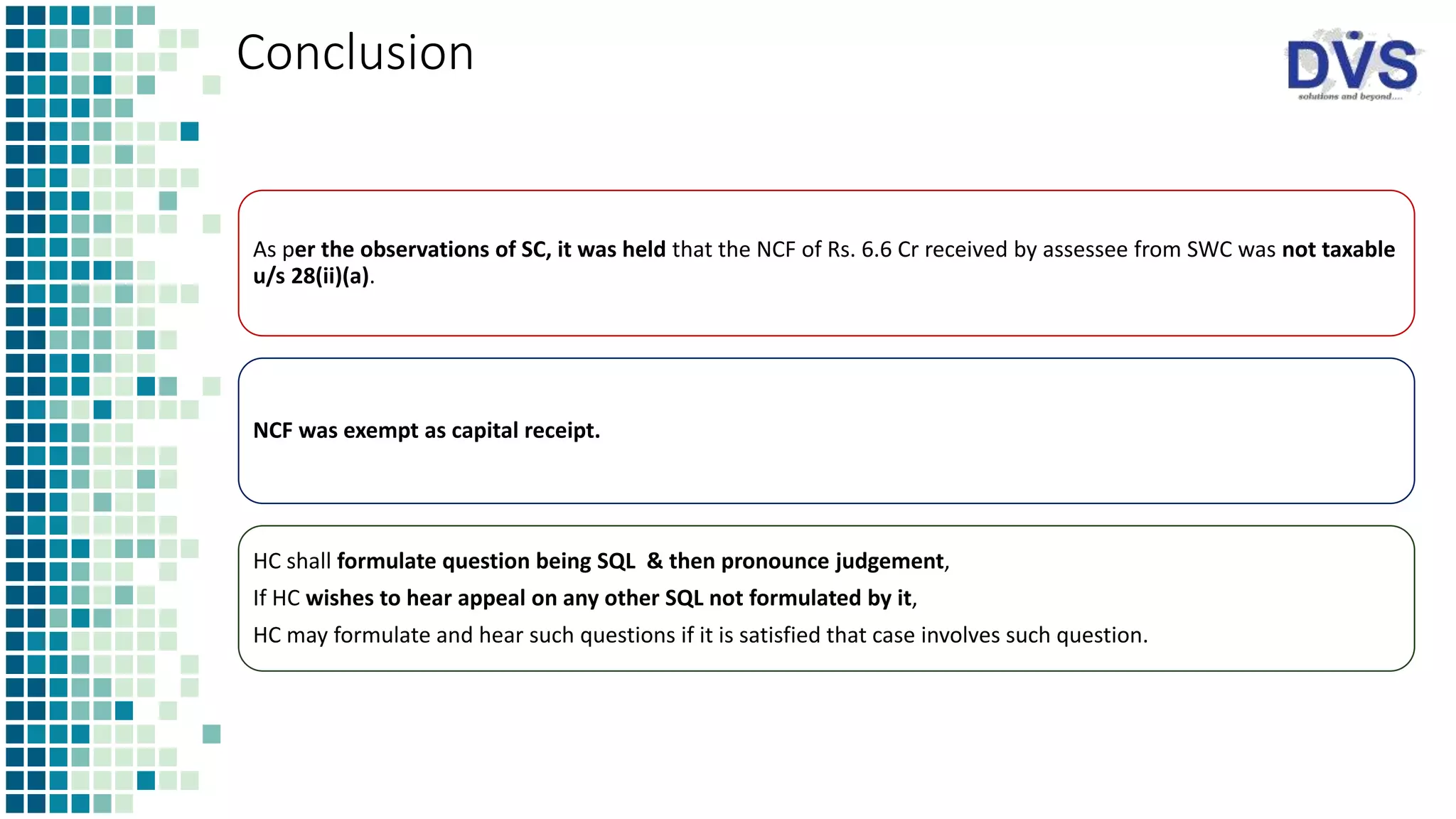 Conclusion
As per the observations of SC, it was held that the NCF of Rs. 6.6 Cr received by assessee from SWC was not taxable
u/s 28(ii)(a).
NCF was exempt as capital receipt.
HC shall formulate question being SQL & then pronounce judgement,
If HC wishes to hear appeal on any other SQL not formulated by it,
HC may formulate and hear such questions if it is satisfied that case involves such question.
 