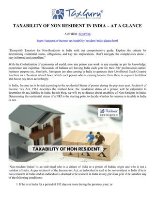 TAXABILITY OF NON RESIDENT IN INDIA – AT A GLANCE
AUTHOR :SHIV786
https://taxguru.in/income-tax/taxability-resident-india-glance.html
“Demystify Taxation for Non-Residents in India with our comprehensive guide. Explore the criteria for
determining residential status, obligations, and key tax implications. Don’t navigate the complexities alone –
stay informed and compliant.”
With the Globalization of economies of world, now any person can work in any country as per his knowledge,
experience and expertise. Thousands of Indians are leaving India each year for their Job/ professional carrier/
business purpose etc. Similarly, foreigners are also coming in India to generate their Livelihood. Each Country
has their own Taxation related laws, which each person who is earning Income from there is required to follow
and has to pay taxes accordingly.
In India, Income tax is levied according to the residential Status of person during the previous year. Section 6 of
Income Tax Act, 1961 describes the method how; the residential status of a person will be calculated to
determine his tax liability in India. In this blog, we will try to discuss about taxability of Non Resident in India.
Determining the residential status of a NRI is the starting point to decide whether his income is taxable in India
or not.
‘Non-resident Indian’ is an individual who is a citizen of India or a person of Indian origin and who is not a
resident of India. As per section 6 of the Income-tax Act, an individual is said to be non-resident in India if he is
not a resident in India and an individual is deemed to be resident in India in any previous year if he satisfies any
of the following conditions:
1. If he is in India for a period of 182 days or more during the previous year; or
 