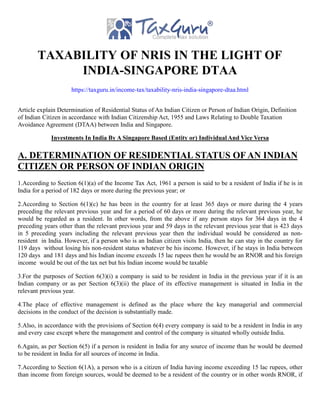 TAXABILITY OF NRIS IN THE LIGHT OF
INDIA-SINGAPORE DTAA
https://taxguru.in/income-tax/taxability-nris-india-singapore-dtaa.html
Article explain Determination of Residential Status of An Indian Citizen or Person of Indian Origin, Definition
of Indian Citizen in accordance with Indian Citizenship Act, 1955 and Laws Relating to Double Taxation
Avoidance Agreement (DTAA) between India and Singapore.
Investments In India By A Singapore Based (Entity or) Individual And Vice Versa
A. DETERMINATION OF RESIDENTIAL STATUS OF AN INDIAN
CITIZEN OR PERSON OF INDIAN ORIGIN
1.According to Section 6(1)(a) of the Income Tax Act, 1961 a person is said to be a resident of India if he is in
India for a period of 182 days or more during the previous year; or
2.According to Section 6(1)(c) he has been in the country for at least 365 days or more during the 4 years
preceding the relevant previous year and for a period of 60 days or more during the relevant previous year, he
would be regarded as a resident. In other words, from the above if any person stays for 364 days in the 4
preceding years other than the relevant previous year and 59 days in the relevant previous year that is 423 days
in 5 preceding years including the relevant previous year then the individual would be considered as non-
resident in India. However, if a person who is an Indian citizen visits India, then he can stay in the country for
119 days without losing his non-resident status whatever be his income. However, if he stays in India between
120 days and 181 days and his Indian income exceeds 15 lac rupees then he would be an RNOR and his foreign
income would be out of the tax net but his Indian income would be taxable
3.For the purposes of Section 6(3)(i) a company is said to be resident in India in the previous year if it is an
Indian company or as per Section 6(3)(ii) the place of its effective management is situated in India in the
relevant previous year.
4.The place of effective management is defined as the place where the key managerial and commercial
decisions in the conduct of the decision is substantially made.
5.Also, in accordance with the provisions of Section 6(4) every company is said to be a resident in India in any
and every case except where the management and control of the company is situated wholly outside India.
6.Again, as per Section 6(5) if a person is resident in India for any source of income than he would be deemed
to be resident in India for all sources of income in India.
7.According to Section 6(1A), a person who is a citizen of India having income exceeding 15 lac rupees, other
than income from foreign sources, would be deemed to be a resident of the country or in other words RNOR, if
 
