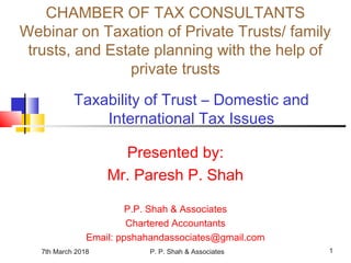 7th March 2018 P. P. Shah & Associates 1
Taxability of Trust – Domestic and
International Tax Issues
Presented by:
Mr. Paresh P. Shah
P.P. Shah & Associates
Chartered Accountants
Email: ppshahandassociates@gmail.com
CHAMBER OF TAX CONSULTANTS
Webinar on Taxation of Private Trusts/ family
trusts, and Estate planning with the help of
private trusts
 