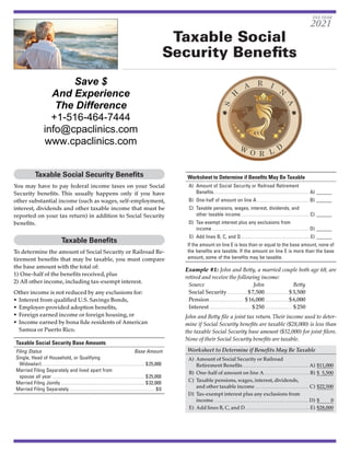 Taxable Social
Security Benefits
Taxable Social Security Benefits
You may have to pay federal income taxes on your Social
Security benefits. This usually happens only if you have
other substantial income (such as wages, self-employment,
interest, dividends and other taxable income that must be
reported on your tax return) in addition to Social Security
benefits.
Taxable Benefits
To determine the amount of Social Security or Railroad Re-
tirement benefits that may be taxable, you must compare
the base amount with the total of:
1)	One-half of the benefits received, plus
2)	All other income, including tax-exempt interest.
Other income is not reduced by any exclusions for:
•	 Interest from qualified U.S. Savings Bonds,
•	 Employer-provided adoption benefits,
•	 Foreign earned income or foreign housing, or
•	 Income earned by bona fide residents of American
Samoa or Puerto Rico.
Taxable Social Security Base Amounts
Filing Status	 Base Amount
Single, Head of Household, or Qualifying
Widow(er)................................................................................. $ 25,000
Married Filing Separately and lived apart from
spouse all year......................................................................... $ 25,000
Married Filing Jointly.................................................................. $ 32,000
Married Filing Separately.................................................................... $ 0
Worksheet to Determine if Benefits May Be Taxable
	A)	 Amount of Social Security or Railroad Retirement
Benefits........................................................................... A)_______
	B)	 One-half of amount on line A......................................... B)_______
	C)	 Taxable pensions, wages, interest, dividends, and
other taxable income....................................................... C)_______
	D)	 Tax-exempt interest plus any exclusions from
income............................................................................ D)_______
	E)	 Add lines B, C, and D...................................................... E)_______
If the amount on line E is less than or equal to the base amount, none of
the benefits are taxable. If the amount on line E is more than the base
amount, some of the benefits may be taxable.
Example #1: John and Betty, a married couple both age 68, are
retired and receive the following income:
Source	 John	Betty
Social Security.................$ 7,500.................... $ 3,500
Pension............................ $ 16,000.................... $ 6,000
Interest.................................. $ 250....................... $ 250
John and Betty file a joint tax return.Their income used to deter-
mine if Social Security benefits are taxable ($28,000) is less than
the taxable Social Security base amount ($32,000) for joint filers.
None of their Social Security benefits are taxable.
Worksheet to Determine if Benefits May Be Taxable
	A)	 Amount of Social Security or Railroad
Retirement Benefits..................................................... A)	$11,000
	B)	 One-half of amount on line A.....................................B)	$ 5,500
	C)	 Taxable pensions, wages, interest, dividends,
and other taxable income........................................... C)	$22,500
	D)	 Tax-exempt interest plus any exclusions from
income........................................................................... D)	$     0
	E)	 Add lines B, C, and D....................................................E)	$28,000
TAX YEAR
2021
Save $
And Experience
The Difference
+1-516-464-7444
info@cpaclinics.com
www.cpaclinics.com
 