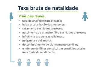 Principais razões:
• taxa de analfabetismo elevada;
• baixa escolarização das mulheres;
• casamento em idades precoces;
• nascimento do primeiro filho em idades precoces;
• influência das crenças religiosas;
• poligamia e poliandria;
• desconhecimento do planeamento familiar;
• o número de filhos constitui um prestígio social e
uma fonte de rendimento.
Taxa bruta de natalidade
 