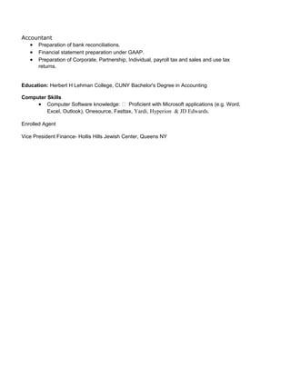 Accountant
• Preparation of bank reconciliations.
• Financial statement preparation under GAAP.
• Preparation of Corporate, Partnership, Individual, payroll tax and sales and use tax
returns.
Education: Herbert H Lehman College, CUNY Bachelor's Degree in Accounting
Computer Skills
• Computer Software knowledge:  Proficient with Microsoft applications (e.g. Word,
Excel, Outlook), Onesource, Fasttax, Yardi, Hyperion & JD Edwards.
Enrolled Agent
Vice President Finance- Hollis Hills Jewish Center, Queens NY
 
